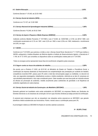 A 3. Salário-Educação.................................................................................................................................... 2,50%
Conforme Decreto nº 87.043, de 22.03.1982
A 4. Serviço Social da Indústria (SESI).......................................................................................................... 1,50%
Conforme Lei nº 5.107, de 13.09.1966
A 5. Serviço Nacional de Aprendizagem Industrial (SENAI)........................................................................1,00%
Conforme Decreto nº 6.246, de 05.02.1944
A 6. Serviço de Apoio à Pequena e Média Empresa (SEBRAE) ..................................................................0,60%
Instituído conforme Medida Provisória nº 151/1990 e Leis nº 8.029, de 12/04/1990, e 8.154, de 28/12/ 1990, com
contribuição escalonada em 0,1% em 1991, mais 0,2% em 1992 e mais 0,3%o em 1993, totalizando o recolhimento
de 0,6%, em vigor.
A 7. INCRA ....................................................................................................................................................... 0,20%
Conforme Lei nº 2.613/55, que autorizou a União a criar o Serviço Social Rural, Decreto-lei nº 1.110/70 que instituiu o
INCRA, extinguindo o Instituto Brasileiro de Reforma Agrária e Instituto de Desenvolvimento Agrário, e Decreto-lei nº
1.146, de 31.12.1970, que consolidou os dispositivos sobre as contribuições criadas pela Lei n" 2.613/55.
Todos os encargos acima representam taxas fixas de recolhimento obrigatório pelas empresas.
A 8. Seguro contra os riscos de acidentes do trabalho...............................................................................3,00%
De acordo com a Portaria nº 3.002, de 02.01.92, do Ministério de Estado do Trabalho e Previdência Social, a
contribuição da empresa destinada ao financiamento da complementação das prestações por acidente de trabalho,
competência novembro/1991, passou para 3% sobre o total das remunerações pagas ou creditadas, no decorrer do
mês, aos segurados empregados, trabalhadores avulsos e médico-residentes, referindo-se ao item III, empresas em
cuja atividade preponderante o risco seja considerado grave. Cabe ressaltar que essa taxa pode ser reduzida através
da eficácia da prevenção de acidentes, medida anualmente pelos coeficientes de gravidade e de freqüência de
acidentes registrados em cada empresa.
A 9. Serviço Social da Indústria da Construção e do Mobiliário (SECONCI) ............................................ 1,00%
Somente aplicável em localidade onde exista ambulatório do SECONCI, às empresas filiadas aos Sindicatos de
Grandes Estruturas ou às empresas de construção civil em cujos Acordos Sindicais já esteja prevista tal contribuição.
E possível para empresas que não se enquadram nas situações acima associar-se ao SECONCI, que garante
benefícios médico-assistenciais aos funcionários. Porém, nesses casos a contribuição passa para 3%.
A porcentagem relativa ao SECONCI foi fixada em acordos salariais sucessivos.
A = 38,30% (Total)
ORÇAMENTO NA CONSTRUÇÃO CIVIL 73
 