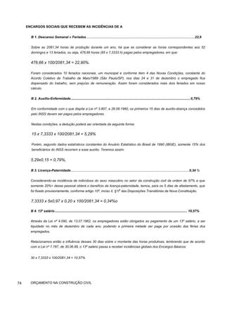 ENCARGOS SOCIAIS QUE RECEBEM AS INCIDÊNCIAS DE A
74
B 1. Descanso Semanal e Feriados ....................................................................................................................22,9
Sobre as 2081,34 horas de produção durante um ano, há que se considerar as horas correspondentes aos 52
domingos e 13 feriados, ou seja, 476,66 horas (65 x 7,3333 h) pagas pelos empregadores, em que:
476,66 x 100/2081,34 = 22,90%.
Foram considerados 10 feriados nacionais, um municipal e conforme item 4 das Novas Condições, constante do
Acordo Coletivo de Trabalho de Maio/1989 (São Paulo/SP), nos dias 24 e 31 de dezembro o empregado fica
dispensado do trabalho, sem prejuízo de remuneração. Assim foram considerados mais dois feriados em nosso
cálculo.
B 2. Auxílio-Enfermidade................................................................................................................................ 0,79%
Em conformidade com o que dispõe a Lei nº 3.807, e 26.08.1960, os primeiros 15 dias de auxílio-doença concedidos
pelo INSS devem ser pagos pelos empregadores.
Nestas condições, a dedução poderá ser orientada da seguinte forma:
15 x 7,3333 x 100/2081,34 = 5,29%
Porém, segundo dados estatísticos constantes do Anuário Estatístico do Brasil de 1990 (IBGE), somente 15% dos
beneficiários do INSS recorrem a esse auxílio. Teremos assim:
5,29x0,15 = 0,79%,
B 3. Licença-Paternidade...............................................................................................................................0,34 %
Considerando-se incidência de indivíduos do sexo masculino no setor da construção civil da ordem de 97% e que
somente 20%> desse pessoal obterá o benefício da licença-paternidade, temos, para os 5 dias de afastamento, que
foi fixado provisoriamente, conforme artigo 10º, inciso II, §1I
o
das Disposições Transitórias da Nova Constituição.
7,3333 x 5x0,97 x 0,20 x 100/2081,34 = 0,34%o
B 4. 13º salário .............................................................................................................................................. 10,57%
Através da Lei nº 4.090, de 13.07.1962, os empregadores estão obrigados ao pagamento de um 13º salário, a ser
liquidado no mês de dezembro de cada ano, podendo a primeira metade ser paga por ocasião das férias dos
empregados.
Relacionamos então a influência desses 30 dias sobre o montante das horas produtivas, lembrando que de acordo
com a Lei nº 7.787, de 30.06.89, o 13º salário passa a receber incidências globais dos Encargos Básicos:
30 x 7,3333 x 100/2081,34 = 10,57%
ORÇAMENTO NA CONSTRUÇÃO CIVIL
 