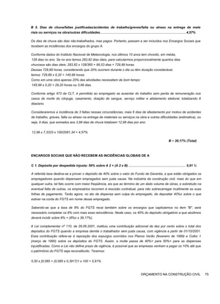 B 5. Dias de chuva/faltas justificadas/acidentes de trabalho/greves/falta ou atraso na entrega de mate
riais ou serviços na obra/outras dificuldades.............................................................................................. 4,57%
Os dias de chuva são dias não-trabalhados, mas pagos. Portanto, passam a ser incluídos nos Encargos Sociais que
recebem as incidências dos encargos do grupo A.
Conforme dados do Instituto Nacional de Meteorologia, nos últimos 10 anos tem chovido, em média,
128 dias no ano. Se no ano temos 283,82 dias úteis, para calcularmos proporcionalmente quantos dias
chuvosos são dias úteis: 283,82 x 128/365 = 99,53 dias = 729,89 horas.
Dessas 729,89 horas, considerando que 20% ocorrem durante o dia ou têm duração considerável,
temos: 729,89 x 0,20 = 145,98 horas.
Como em uma obra apenas 20% das atividades necessitam de bom tempo:
145,98 x 0,20 = 29,20 horas ou 3,98 dias.
Conforme artigo 473 da CLT, é permitido ao empregado se ausentar do trabalho sem perda de remuneração nos
casos de morte do cônjuge, casamento, doação de sangue, serviço militar e alistamento eleitoral, totalizando 8
dias/ano.
Consideraremos a incidência de 3 faltas nessas circunstâncias, mais 6 dias de afastamento por motivo de acidentes
de trabalho, greves, falta ou atraso na entrega de materiais ou serviços na obra e outras dificuldades (estimativa), ou
seja, 9 dias, que somados aos 3,98 dias de chuva totalizam 12,98 dias por ano:
12,98 x 7,3333 x 100/2081,34 = 4,57%
B = 39,17% (Total)
ENCARGOS SOCIAIS QUE NÃO RECEBEM AS INCIDÊNCIAS GLOBAIS DE A
C 1. Depósito por despedida injusta: 50% sobre A 2 + (A 2 x B) ............................................................... 5,91 %
A referida taxa destina-se a prover o depósito de 40% sobre o valor do Fundo de Garantia, a que estão obrigados os
empregadores quando dispensam empregados sem justa causa. Na indústria da construção civil, mais do que em
qualquer outra, tal fato ocorre com maior freqüência, eis que ao término de um dado volume de obras, e sobretudo na
eventual falta de outras, os empresários recorrem à rescisão contratual, para não sobrecarregar inutilmente as suas
folhas de pagamento. Terão agora, no ato da dispensa sem culpa do empregado, de depositar 40%o sobre o que
estiver na conta do FGTS em nome desse empregado.
Sabendo-se que a taxa de 8% do FGTS recai também sobre os encargos que capitulamos no item "B", será
necessário completar os 8% com mais essa reincidência. Neste caso, os 40% do depósito obrigatório a que aludimos
deverá incidir sobre 8% + (8%o x 39,17%).
A Lei complementar nº 110, de 29.06.2001, instituiu uma contribuição adicional de dez por cento sobre o total dos
depósitos do FGTS quando a empresa demite o trabalhador sem justa causa, com vigência a partir de 01/10/2001.
Essa contribuição refere-se à reposição dos expurgos ocorridos nos Planos Verão (fevereiro de 1989) e Collor 1
(março de 1990) sobre os depósitos do FGTS. Assim, a multa passa de 40%> para 50%> para as dispensas
injustificadas. Como a Lei não define prazo de vigência, é possível que as empresas venham a pagar os 10% até que
o patrimônio do FGTS seja reconstituído. Teremos:
0,50 x [0,085 + (0,085 x 0,3917)1 x 100 = 5,91%
ORÇAMENTO NA CONSTRUÇÃO CIVIL 75
 