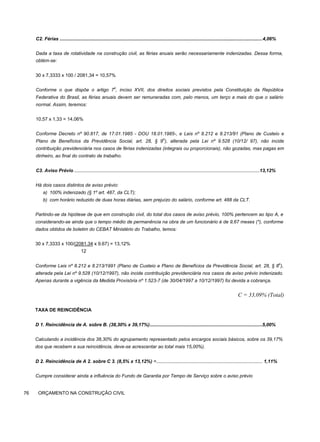 C2. Férias .........................................................................................................................................................4,06%
Dada a taxa de rotatividade na construção civil, as férias anuais serão necessariamente indenizadas. Dessa forma,
obtém-se:
30 x 7,3333 x 100 / 2081,34 = 10,57%
Conforme o que dispõe o artigo 7
o
, inciso XVII, dos direitos sociais previstos pela Constituição da República
Federativa do Brasil, as férias anuais devem ser remuneradas com, pelo menos, um terço a mais do que o salário
normal. Assim, teremos:
10,57 x 1,33 = 14,06%
Conforme Decreto nº 90.817, de 17.01.1985 - DOU 18.01.1985-, e Leis nº 8.212 e 8.213/91 (Plano de Custeio e
Plano de Benefícios da Previdência Social, art. 28, § 9
o
), alterada pela Lei nº 9.528 (10/12/ 97), não incide
contribuição previdenciária nos casos de férias indenizadas (integrais ou proporcionais), não gozadas, mas pagas em
dinheiro, ao final do contrato de trabalho.
C3. Aviso Prévio ............................................................................................................................................13,12%
Há dois casos distintos de aviso prévio:
a) 100% indenizado (§ 1º art. 487, da CLT);
b) com horário reduzido de duas horas diárias, sem prejuízo do salário, conforme art. 488 da CLT.
Partindo-se da hipótese de que em construção civil, do total dos casos de aviso prévio, 100% pertencem ao tipo A, e
considerando-se ainda que o tempo médio de permanência na obra de um funcionário é de 9,67 meses (*), conforme
dados obtidos de boletim do CEBAT Ministério do Trabalho, temos:
30 x 7,3333 x 100/(2081.34 x 9.67) = 13,12%
12
Conforme Leis nº 8.212 e 8.213/1991 (Plano de Custeio e Plano de Benefícios da Previdência Social, art. 28, § 8
o
),
alterada pela Lei nº 9.528 (10/12/1997), não incide contribuição previdenciária nos casos de aviso prévio indenizado.
Apenas durante a vigência da Medida Provisória nº 1.523-7 (de 30/04/1997 a 10/12/1997) foi devida a cobrança.
C = 33,09% (Total)
TAXA DE REINCIDÊNCIA
D 1. Reincidência de A. sobre B. (38,30% x 39,17%).....................................................................................5,00%
Calculando a incidência dos 38,30% do agrupamento representado pelos encargos sociais básicos, sobre os 39,17%
dos que recebem a sua reincidência, deve-se acrescentar ao total mais 15,00%).
D 2. Reincidência de A 2. sobre C 3. (8,5% x 13,12%) =................................................................................ 1,11%
Cumpre considerar ainda a influência do Fundo de Garantia por Tempo de Serviço sobre o aviso prévio
76 ORÇAMENTO NA CONSTRUÇÃO CIVIL
 