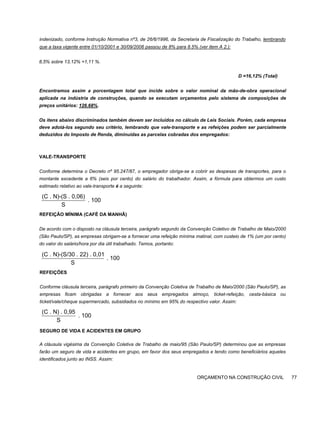 indenizado, conforme Instrução Normativa nº3, de 26/6/1996, da Secretaria de Fiscalização do Trabalho, lembrando
que a taxa vigente entre 01/10/2001 e 30/09/2006 passou de 8% para 8.5% (ver item A 2.):
8,5% sobre 13,12% =1,11 %.
D =16,12% (Total)
Encontramos assim a porcentagem total que incide sobre o valor nominal da mão-de-obra operacional
aplicada na indústria de construções, quando se executam orçamentos pelo sistema de composições de
preços unitários: 126.68%.
Os itens abaixo discriminados também devem ser incluídos no cálculo de Leis Sociais. Porém, cada empresa
deve adotá-los segundo seu critério, lembrando que vale-transporte e as refeições podem ser parcialmente
deduzidos do Imposto de Renda, diminuídas as parcelas cobradas dos empregados:
VALE-TRANSPORTE
Conforme determina o Decreto nº 95.247/87, o empregador obriga-se a cobrir as despesas de transportes, para o
montante excedente a 6% (seis por cento) do salário do trabalhador. Assim, a fórmula para obtermos um custo
estimado relativo ao vale-transporte é a seguinte:
REFEIÇÃO MÍNIMA (CAFÉ DA MANHÃ)
De acordo com o disposto na cláusula terceira, parágrafo segundo da Convenção Coletivo de Trabalho de Maio/2000
(São Paulo/SP), as empresas obrigam-se a fornecer uma refeição mínima matinal, com custeio de 1% (um por cento)
do valor do salário/hora por dia útil trabalhado. Temos, portanto:
REFEIÇÕES
Conforme cláusula terceira, parágrafo primeiro da Convenção Coletiva de Trabalho de Maio/2000 (São Paulo/SP), as
empresas ficam obrigadas a fornecer aos seus empregados almoço, ticket-refeição, cesta-básica ou
ticket/vale/cheque supermercado, subsidiados no mínimo em 95% do respectivo valor. Assim:
SEGURO DE VIDA E ACIDENTES EM GRUPO
A cláusula vigésima da Convenção Coletiva de Trabalho de maio/95 (São Paulo/SP) determinou que as empresas
farão um seguro de vida e acidentes em grupo, em favor dos seus empregados e tendo como beneficiários aqueles
identificados junto ao INSS. Assim:
ORÇAMENTO NA CONSTRUÇÃO CIVIL 77
(C . N)-(S . 0,06)
. 100
S
(C . N)-(S/30 . 22) . 0,01
. 100
S
(C . N) . 0,95
. 100
S
 