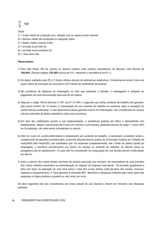 Onde:
C = Custo médio de condução (un), refeição (un) ou seguro (custo mensal)
N = Número médio de conduções ou refeições (mês)
S = Salário médio nominal (mês)
Jt = Jornada anual total (h)
Jp = jornada anual produtiva (h)
22 = Dias úteis mês
Observações:
1) Para São Paulo, Rio de Janeiro ou demais cidades onde existem ambulatórios do Seconci, Leis Sociais de
126,68%. Demais regiões 125,29% (exclui-se A 9., alterando a reincidência em D 1.).
2) Os dados adotados pela Pini (*) foram obtidos através de estimativas estatísticas. Consideramos ainda 2 anos de
prazo médio de execução de uma obra e 9,67 meses de rotatividade de pessoal.
3) Na ocorrência de dispensa do empregado no mês que antecede o dissídio, o empregador é obrigado ao
pagamento de uma remuneração adicional de um salário.
4) Segundo o artigo 169 do Decreto nº 357, de 07.12.1991, o segurado que sofreu acidente de trabalho tem garantia,
pelo prazo mínimo de 12 meses, à manutenção do seu contrato de trabalho na empresa, após a cessação do
auxílio-doença acidentado. A não-observância dessa garantia incorre em indenização, não considerada em nossos
cálculos pela falta de dados estatísticos sobre sua ocorrência.
5) Em face das indefinições quanto a sua implementação, a assistência gratuita aos filhos e dependentes dos
trabalhadores, desde o nascimento até 6 anos em creches e pré-escolas, garantida através do artigo 7, inciso XXV
da Constituição, não está sendo considerada no cálculo.
6) Além do custo do auxílio-enfermidade e afastamento por acidente de trabalho, é necessário considerar ainda o
complemento de benefício previdenciário, conforme cláusula décima quarta da Convenção Coletiva de Trabalho de
maio/2000 (São Paulo/SP), que estabelece que "as empresas complementarão, até o limite do salário líquido do
empregado, o benefício previdenciário por motivo de doença ou acidente de trabalho, do décimo sexto ao
sexagésimo dia do afastamento". O custo não foi considerado na composição de Leis Sociais devido à dificuldade
em aferi-lo.
7) Após o cálculo dos custos diretos advindos da própria execução dos serviços, há necessidade de uma previsão
dos custos indiretos envolvidos na administração do negócio da empresa executante. Tal previsão geralmente é
feita com base na aplicação de uma taxa sobre o total dos custos diretos (mão-de-obra, leis sociais, inclusive,
materiais e equipamentos). A Taxa aplicada é chamada BDI - Benefício e Despesas Indiretas pela maior parte das
empresas e órgãos públicos e poderá ou não incluir um lucro.
Os itens seguintes não são considerados em nosso estudo de Leis Sociais e devem ser incluídos nas Despesas
Indiretas:
78 ORÇAMENTO NA CONSTRUÇÃO CIVIL
C
. 100
S
 