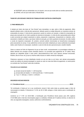 ■ PIS/PASEP, pela sua similaridade com um imposto, uma vez que incide sobre as receitas operacionais.
■ COFINS, uma vez que incide sobre a Receita Bruta.
TAXAS DE LEIS SOCIAIS E RISCOS DO TRABALHO NOS CUSTOS DA CONSTRUÇÃO
2. PARA MENSALISTA
A adoção por inteiro das taxas de "Leis Sociais" para mensalistas, ou seja, sobre a folha de pagamento, difere
daquela adotada sobre a mão-de-obra operacional, utilizada quando se esteja efetuando um orçamento através de
composições de preços. A mão-de-obra operacional, quando se calcula, por exemplo, a tabela de composições de
preços para execução de um metro quadrado de alvenaria de elevação, é a mão-de-obra representada pelos oficiais
e pelos serventes que estejam assentando os tijolos, preparando a argamassa, transportando os materiais, enfim,
executando o trabalho por inteiro, cujo tempo médio de execução, por metro quadrado de alvenaria, foi então medido
e consta da respectiva composição. Ali, portanto, somente estarão mencionadas as horas/homens empregadas
pelos executantes do serviço. O seu salário/hora nominal será então multiplicado por esses coeficientes de produção
média, assim fixados em composição, resultando o custo da mão-de-obra operacional para o aludido trabalho.
Sobre os valores da Folha de físgamento há que se fazer incidir, necessariamente, as porcentagens adotadas na
tabela referente aos encargos sociais chamados básicos e as provisões para pagamento de 13º salário, férias,
depósito por despedida injusta e aviso prévio, desconsiderando-se itens como repouso semanal remunerado,
feriados, dias de chuva, etc, já que os mesmos estão inclusos no salário mensal do empregado.
Poderemos expressar as horas trabalhadas durante um ano em dias ou em horas, sem demais preocupações
quanto aos salários do pessoal empregado ou quanto ao valor em reais das folhas de pagamento, ou ainda quanto
ao montante das "Leis Sociais" sobre eles incidentes.
Conceito de ano trabalhado:
■ Jornada mensal de trabalho =-> 220 horas/mês
■ Jornada diária de trabalho ==> 220 horas/30 dias = 7,3333 horas/dia
■ 7 ano ==> 365 dias x 7,3333 h = 2.676,65 h
ENCARGOS SOCIAIS BÁSICOS
A 1. Previdência Social ..................................................................................................................................20,0%
Tal contribuição é fixada por Lei e seu recolhimento mensal é feito sobre todas as parcelas pagas a título de
remuneração do trabalho. O Decreto-lei nº 2.318, de 30.12.1986, extinguiu o limite máximo para a contribuição do
empregador.
Conforme Lei nº 7.787, de 30.06.1989, a Contribuição para Previdência Social passou para 20% (vigência
01.09.1989) sobre o total das remunerações pagas ou creditadas, limitadas até 10 salários mínimos, no decorrer do
mês, aos segurados empregados, avulsos, autônomos e administradores,
ORÇAMENTO NA CONSTRUÇÃO CIVIL 79
 