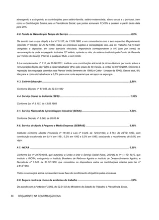 abrangendo e extinguindo as contribuições para salário-família, salário-maternidade, abono anual e o pró-rural, bem
como a Contribuição Básica para a Previdência Social, que juntas somavam 17,45% e passam a partir desta data
para 20%.
A 2. Fundo de Garantia por Tempo de Serviço ...............................................................................................8,5%
De acordo com o que dispõe a Lei nº 5.107, de 13.09.1966, e em consonância com o seu respectivo Regulamento
(Decreto nº 59.820, de 20.12.1966), todas as empresas sujeitas à Consolidação das Leis do Trabalho (CLT) ficam
obrigadas a depositar, em conta bancária vinculada, importância correspondente a 8% (oito por cento) da
remuneração de cada empregado, inclusive 13º salário, optante ou não, do sistema instituído pelo Fundo de Garantia
por Tempo de Serviço (FGTS), a qualquer título, e sem limite.
A Lei complementar nº 110, de 29.06.2001, instituiu uma contribuição adicional de cinco décimos por cento sobre a
remuneração devida do FGTS a cada trabalhador (8%) pelo prazo de 60 meses, a contar de 01/10/2001, referente à
reposição dos expurgos ocorridos nos Planos Verão (fevereiro de 1989) e Collor 1 (março de 1990). Desse total, 8%
irão para a conta do trabalhador e 0,5% para uma conta especial que vai repor os expurgos.
A 3. Salário-Educação .....................................................................................................................................2,50%
Conforme Decreto nº 87.043, de 22.03.1982
A 4. Serviço Social da Indústria (SESI) .......................................................................................................... 1,50%
Conforme Lei nº 5.107, de 13.09.1966
A 5. Serviço Nacional de Aprendizagem Industrial (SENAI).........................................................................1,00%
Conforme Decreto nº 6.246, de 05.02.44
A 6. Serviço de Apoio à Pequena e Média Empresa (SEBRAE) .................................................................. 0,60%
Instituído conforme Medida Provisória nº 151/90 e Leis nº 8.029, de 12/04/1990, e 8.154, de 28/12/ 1990, com
contribuição escalonada em 0,1% em 1991, 0,2% em 1992 e 0,3% em 1993, totalizando o recolhimento de 0,6%, em
vigor.
A 7. INCRA ....................................................................................................................................................... 0,20%
Conforme Lei nº 2.613/1955, que autorizou a União a criar o Serviço Social Rural, Decreto-lei nº 1.110/ 1970, que
instituiu o INCRA, extinguindo o Instituto Brasileiro de Reforma Agrária e Instituto de Desenvolvimento Agrário, e
Decreto-lei nº 1.146, de 31.12.1970, que consolidou os dispositivos sobre as contribuições criadas pela Lei nº
2.613/1955.
Todos os encargos acima representam taxas fixas de recolhimento obrigatório pelas empresas.
A 8. Seguro contra os riscos de acidentes do trabalho .................................................................................3,0%
De acordo com a Portaria n" 3.002, de 02.01.92 do Ministério de Estado do Trabalho e Previdência Social,
80 ORÇAMENTO NA CONSTRUÇÃO CIVIL
 