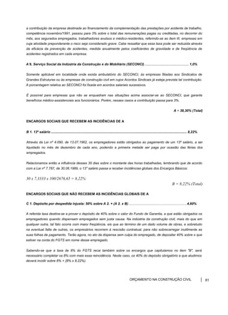 a contribuição da empresa destinada ao financiamento da complementação das prestações por acidente de trabalho,
competência novembro/1991, passou para 3% sobre o total das remunerações pagas ou creditadas, no decorrer do
mês, aos segurados empregados, trabalhadores avulsos e médico-residentes, referindo-se ao item III, empresas em
cuja atividade preponderante o risco seja considerado grave. Cabe ressaltar que essa taxa pode ser reduzida através
da eficácia da prevenção de acidentes, medida anualmente pelos coeficientes de gravidade e de freqüência de
acidentes registrados em cada empresa.
A 9. Serviço Social da Indústria da Construção e do Mobiliário (SECONCI)............................................... 1,0%
Somente aplicável em localidade onde exista ambulatório do SECONCI, às empresas filiadas aos Sindicatos de
Grandes Estruturas ou às empresas de construção civil em cujos Acordos Sindicais já esteja prevista tal contribuição.
A porcentagem relativa ao SECONCI foi fixada em acordos salariais sucessivos.
É possível para empresas que não se enquadram nas situações acima associar-se ao SECONCI, que garante
benefícios médico-assistenciais aos funcionários. Porém, nesses casos a contribuição passa para 3%.
A = 38,30% (Total)
ENCARGOS SOCIAIS QUE RECEBEM AS INCIDÊNCIAS DE A
B 1. 13º salário ................................................................................................................................................ 8,22%
Através da Lei nº 4.090, de 13.07.1962, os empregadores estão obrigados ao pagamento de um 13º salário, a ser
liquidado no mês de dezembro de cada ano, podendo a primeira metade ser paga por ocasião das férias dos
empregados.
Relacionamos então a influência desses 30 dias sobre o montante das horas trabalhadas, lembrando que de acordo
com a Lei nº 7.787, de 30.06.1989, o 13" salário passa a receber incidências globais dos Encargos Básicos:
30 x 7,3333 x 100/2676,65 = 8,22%
B = 8,22% (Total)
ENCARGOS SOCIAIS QUE NÃO RECEBEM AS INCIDÊNCIAS GLOBAIS DE A
C 1. Depósito por despedida injusta: 50% sobre A 2. + (A 2. x B)..............................................................4,60%
A referida taxa destina-se a prover o depósito de 40% sobre o valor do Fundo de Garantia, a que estão obrigados os
empregadores quando dispensam empregados sem justa causa. Na indústria da construção civil, mais do que em
qualquer outra, tal fato ocorre com maior freqüência, eis que ao término de um dado volume de obras, e sobretudo
na eventual falta de outras, os empresários recorrem à rescisão contratual, para não sobrecarregar inutilmente as
suas folhas de pagamento. Terão agora, no ato da dispensa sem culpa do empregado, de depositar 40% sobre o que
estiver na conta do FGTS em nome desse empregado.
Sabendo-se que a taxa de 8% do FGTS recai também sobre os encargos que capitulamos no item "B", será
necessário completar os 8% com mais essa reincidência. Neste caso, os 40% do depósito obrigatório a que aludimos
deverá incidir sobre 8% + {8% x 8,22%).
ORÇAMENTO NA CONSTRUÇÃO CIVIL 81
 