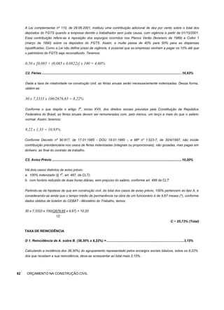 A Lei complementar nº 110, de 29.06.2001, instituiu uma contribuição adicional de dez por cento sobre o total dos
depósitos do FGTS quando a empresa demite o trabalhador sem justa causa, com vigência a partir de 01/10/2001.
Essa contribuição refere-se à reposição dos expurgos ocorridos nos Planos Verão (fevereiro de 1989) e Collor 1
(março de 1990) sobre os depósitos do FGTS. Assim, a multa passa de 40% para 50% para as dispensas
injustificadas. Como a Lei não define prazo de vigência, é possível que as empresas venham a pagar os 10% até que
o patrimônio do FGTS seja reconstituído. Teremos:
0,50 x [0,085 + (0,085 x 0,0822)] x 100 = 4,60%
C2. Férias .......................................................................................................................................................10,93%
Dada a taxa de rotatividade na construção civil, as férias anuais serão necessariamente indenizadas. Dessa forma,
obtém-se:
30 x 7,3333 x 100/2676,65 = 8,22%
Conforme o que dispõe o artigo 7
o
, inciso XVII, dos direitos sociais previstos pela Constituição da República
Federativa do Brasil, as férias anuais devem ser remuneradas com, pelo menos, um terço a mais do que o salário
normal. Assim, teremos:
8,22 x 1,33 = 10,93%
Conforme Decreto nº 90.817, de 17.01.1985 - DOU 18.01.1985 -, e MP nº 1.523-7, de 30/4/1997, não incide
contribuição previdenciária nos casos de férias indenizadas (integrais ou proporcionais), não gozadas, mas pagas em
dinheiro, ao final do contrato de trabalho.
C3. Aviso Prévio ............................................................................................................................................10,20%
Há dois casos distintos de aviso prévio:
a. 100% indenizado (§ 1
o
, art. 487, da CLT);
b. com horário reduzido de duas horas diárias, sem prejuízo do salário, conforme art. 488 da CLT.
Partindo-se da hipótese de que em construção civil, do total dos casos de aviso prévio, 100% pertencem ao tipo A, e
considerando-se ainda que o tempo médio de permanência na obra de um funcionário é de 9,67 meses (*), conforme
dados obtidos de boletim do CEBAT - Ministério do Trabalho, temos:
30 x 7,3333 x 100/(2676.65 x 9,67) = 10,20
12
C = 25,73% (Total)
TAXA DE REINCIDÊNCIA
D 1. Reincidência de A. sobre B. (38,30% x 8,22%) = ...................................................................................3,15%
Calculando a incidência dos 38,30%) do agrupamento representado pelos encargos sociais básicos, sobre os 8,22%
dos que recebem a sua reincidência, deve-se acrescentar ao total mais 3,15%.
82 ORÇAMENTO NA CONSTRUÇÃO CIVIL
 