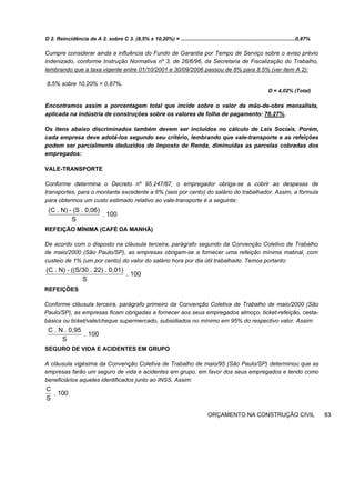 D 2. Reincidência de A 2. sobre C 3. (8,5% x 10,20%) = ..............................................................................0,87%
Cumpre considerar ainda a influência do Fundo de Garantia por Tempo de Serviço sobre o aviso prévio
indenizado, conforme Instrução Normativa nº 3, de 26/6/96, da Secretaria de Fiscalização do Trabalho,
lembrando que a taxa vigente entre 01/10/2001 e 30/09/2006 passou de 8% para 8.5% (ver item A 2):
8,5% sobre 10,20% = 0,87%.
D = 4,02% (Total)
Encontramos assim a porcentagem total que incide sobre o valor da mão-de-obra mensalista,
aplicada na indústria de construções sobre os valores de folha de pagamento: 76.27%.
Os itens abaixo discriminados também devem ser incluídos no cálculo de Leis Sociais. Porém,
cada empresa deve adotá-los segundo seu critério, lembrando que vale-transporte e as refeições
podem ser parcialmente deduzidos do Imposto de Renda, diminuídas as parcelas cobradas dos
empregados:
VALE-TRANSPORTE
Conforme determina o Decreto nº 95.247/87, o empregador obriga-se a cobrir as despesas de
transportes, para o montante excedente a 6% (seis por cento) do salário do trabalhador. Assim, a fórmula
para obtermos um custo estimado relativo ao vale-transporte é a seguinte:
REFEIÇÃO MÍNIMA (CAFÉ DA MANHÃ)
De acordo com o disposto na cláusula terceira, parágrafo segundo da Convenção Coletivo de Trabalho
de maio/2000 (São Paulo/SP), as empresas obrigam-se a fornecer uma refeição mínima matinal, com
custeio de 1% (um por cento) do valor do salário hora por dia útil trabalhado. Temos portanto:
REFEIÇÕES
Conforme cláusula terceira, parágrafo primeiro da Convenção Coletiva de Trabalho de maio/2000 (São
Paulo/SP), as empresas ficam obrigadas a fornecer aos seus empregados almoço, ticket-refeição, cesta-
básica ou ticket/vale/cheque supermercado, subsidiados no mínimo em 95% do respectivo valor. Assim:
SEGURO DE VIDA E ACIDENTES EM GRUPO
A cláusula vigésima da Convenção Coletiva de Trabalho de maio/95 (São Paulo/SP) determinou que as
empresas farão um seguro de vida e acidentes em grupo, em favor dos seus empregados e tendo como
beneficiários aqueles identificados junto ao INSS. Assim:
ORÇAMENTO NA CONSTRUÇÃO CIVIL 83
(C . N) - (S . 0,06)
. 100
S
(C . N) - ((S/30 . 22) . 0,01)
. 100
S
C . N . 0,95
. 100
S
C
. 100
S
 