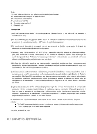 Onde:
C = Custo médio de condução (un), refeição (un) ou seguro (custo mensal)
N = Número médio de conduções ou refeições (mês)
S = Salário médio nominal (mês)
Jt = Jornada anual total (h)
Jp = Jornada anual produtiva (h)
22 = Dias úteis mês
Observações:
1) Para São Paulo e Rio de Janeiro, Leis Sociais de 76,27%. Demais Estados, 75,18% (exclui-se A 9., alterando a
reincidência em D 1.).
2) Os dados adotados pela Pini (*) foram obtidos através de estimativas estatísticas. Consideramos ainda 2 anos de
prazo médio de execução de uma obra e 9,67 meses de rotatividade de pessoal.
3) Na ocorrência de dispensa do empregado no mês que antecede o dissídio, o empregador é obrigado ao
pagamento de uma remuneração adicional de um salário.
4) Segundo o artigo 169 do Decreto nº 357, de 07.12.1991, o segurado que sofreu acidente de trabalho tem garantia,
pelo prazo mínimo de 12 meses, a manutenção do seu contrato de trabalho na empresa, após a cessação do
auxílio-doença acidentado. A não-observância dessa garantia incorre em indenização, não considerada em nossos
cálculos pela falta de dados estatísticos sobre sua ocorrência.
5) Em face das indefinições quanto a sua implementação, a assistência gratuita aos filhos e dependentes dos
trabalhadores, desde o nascimento até 6 anos em creches e pré-escolas, garantida através do artigo 7, inciso XXV
da Constituição, não está sendo considerada no cálculo.
6) Além do custo do auxílio-enfermidade e afastamento por acidente de trabalho, é necessário considerar ainda o
complemento de benefício previdenciário, conforme cláusula décima quarta da Convenção Coletiva de Trabalho
de maio/2000 (São Paulo/SP), que estabelece que "as empresas complementarão, até o limite do salário líquido
do empregado, o benefício previdenciário por motivo de doença ou acidente de trabalho, do décimo sexto ao
sexagésimo dia do afastamento". O custo não foi considerado na composição de Leis Sociais devido à dificuldade
em aferi-lo.
7) Após o cálculo dos custos diretos advindos da própria execução dos serviços, há necessidade de uma previsão
dos custos indiretos envolvidos na administração do negócio da empresa executante. Tal previsão geralmente é
feita com base na aplicação de uma taxa sobre o total dos custos diretos (mão-de-obra, leis sociais, inclusive,
materiais e equipamentos). A Taxa aplicada é chamada BDI -Benefícios e Despesas Indiretas pela maior parte das
empresas e órgãos públicos e poderá ou não incluir um lucro.
Os itens abaixo não são considerados em nosso estudo de Leis Sociais e devem ser incluídos nas Despesas
Indiretas:
■ PIS/PASEP, pela sua similaridade com um imposto, uma vez que incide sobre as receitas operacionais.
■ COFINS, uma vez que incide sobre a Receita Bruta.
São Paulo, dezembro de 2002.
84 ! ORÇAMENTO NA CONSTRUÇÃO CIVIL
 