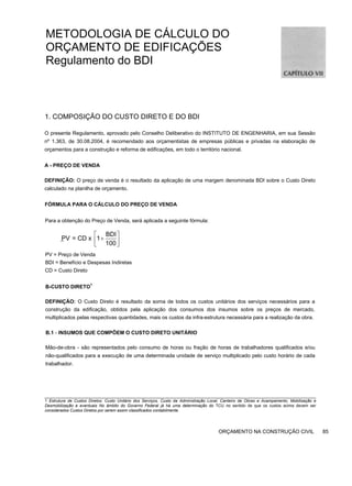 METODOLOGIA DE CÁLCULO DO
ORÇAMENTO DE EDIFICAÇÕES
Regulamento do BDI
1. COMPOSIÇÃO DO CUSTO DIRETO E DO BDI
O presente Regulamento, aprovado pelo Conselho Deliberativo do INSTITUTO DE ENGENHARIA, em sua Sessão
nº 1.363, de 30.08.2004, é recomendado aos orçamentistas de empresas públicas e privadas na elaboração de
orçamentos para a construção e reforma de edificações, em todo o território nacional.
A - PREÇO DE VENDA
DEFINIÇÃO: O preço de venda é o resultado da aplicação de uma margem denominada BDI sobre o Custo Direto
calculado na planilha de orçamento.
FÓRMULA PARA O CÁLCULO DO PREÇO DE VENDA
Para a obtenção do Preço de Venda, será aplicada a seguinte fórmula:
_
PV = Preço de Venda
BDI = Benefício e Despesas Indiretas
CD = Custo Direto
B-CUSTO DIRETO
1
DEFINIÇÃO: O Custo Direto é resultado da soma de todos os custos unitários dos serviços necessários para a
construção da edificação, obtidos pela aplicação dos consumos dos insumos sobre os preços de mercado,
multiplicados pelas respectivas quantidades, mais os custos da infra-estrutura necessária para a realização da obra.
B.1 - INSUMOS QUE COMPÕEM O CUSTO DIRETO UNITÁRIO
Mão-de-obra - são representados pelo consumo de horas ou fração de horas de trabalhadores qualificados e/ou
não-qualificados para a execução de uma determinada unidade de serviço multiplicado pelo custo horário de cada
trabalhador.
1 Estrutura de Custos Diretos: Custo Unitário dos Serviços, Custo da Administração Local, Canteiro de Obras e Acampamento, Mobilização e
Desmobilização e eventuais No âmbito do Governo Federal já há uma determinação do TCU no sentido de que os custos acima devem ser
considerados Custos Diretos por serem assim classificados contabilmente.
ORÇAMENTO NA CONSTRUÇÃO CIVIL 85
BDI
PV = CD x 1
100
⎡ ⎤
+
⎢ ⎥
⎣ ⎦
 