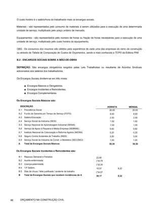 O custo horário é o salário/hora do trabalhador mais os encargos sociais.
Materiais - são representados pelo consumo de materiais a serem utilizados para a execução de uma determinada
unidade de serviço, multiplicado pelo preço unitário de mercado.
Equipamentos - são representados pelo número de horas ou fração de horas necessárias para a execução de uma
unidade de serviço, multiplicado pelo custo horário do equipamento.
OBS.: Os consumos dos insumos são obtidos pela experiência de cada uma das empresas do ramo da construção
ou através da Tabela de Composição de Custos de Orçamentos, sendo a mais conhecida a TCPO da Editora PINI.
B.2 - ENCARGOS SOCIAIS SOBRE A MÃO-DE-OBRA
DEFINIÇÃO: São encargos obrigatórios exigidos pelas Leis Trabalhistas ou resultante de Acordos Sindicais
adicionados aos salários dos trabalhadores.
Os Encargos Sociais dividem-se em três níveis:
■ Encargos Básicos e Obrigatórios.
■ Encargos Incidentes e Reincidentes.
■ Encargos Complementares.
Os Encargos Sociais Básicos são:
DESCRIÇÃO
A.1 Previdência Social
A.2 Fundo de Garantia por Tempo de Serviço (FGTS)
A.3 Salário-Educação
A.4 Serviço Social da Indústria (SESI)
A.5 Serviço Nacional de Aprendizagem Industrial (SENAI)
A.6 Serviço de Apoio à Pequena e Média Empresa (SEBRAE)
A.7 Instituto Nacional de Colonização e Reforma Agrária (INCRA)
A.8 Seguro Contra Acidentes de Trabalho (INSS)
A.9 Serviço Social da Indústria da Constr. e Mobiliário (SECONCI)
A Total de Encargos Sociais Básicos
Os Encargos Sociais Incidentes e Reincidentes são:
B.1 Repouso Semanal e Feriados
B.2 Auxílio-enfermidade
B.3 Licença-paternidade
B.4 13º Salário
B.5 Dias de chuva / falta justificada / acidente de trabalho
B Total de Encargos Sociais que recebem incidências de A
HORISTA MENSAL
20,00 20,00
8,50 8,50
2,50 2,50
1,50 1,50
1,00 1,00
0,60 0,60
0,20 0,20
3,00 3,00
1,00 1,00
38,30 38,30
22,90
(*)0,79
(*)0,34
10,57 8,22
(*)4,57
39,17 8,22
86 ORÇAMENTO NA CONSTRUÇÃO CIVIL
 