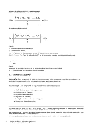 EQUIPAMENTO DE PROTEÇÃO INDIVIDUAL
5
FERRAMENTAS MANUAIS6
Sendo:
N = número de trabalhadores na obra;
S = salário médio mensal;
P1, P2, P3, .........Pn = Custo de cada um dos EPI ou de ferramentas manuais;
F1, F2, F3, ....... Fn = Fator de utilização do EPI ou da ferramentas manuais, dado pela seguinte fórmula:
Sendo
t = tempo de permanência do EPI ou da ferramenta à disposição da obra em meses;
VU = Vida útil do EPI ou Ferramenta manual em meses.
B.4 - ADMINISTRAÇÃO LOCAL
7
DEFINIÇÃO: É um componente do Custo Direto constituído por todas as despesas incorridas na montagem e na
manutenção da infra-estrutura da obra necessária para a execução da edificação.
A Administração Local compreende as seguintes atividades básicas de despesa:
■ Chefia da obra - engenheiro responsável;
■ Administração do Contrato;
■ Engenharia e Planejamento;
■ Segurança do Trabalho;
■ Produção - mestre-de-obra e encarregados;
■ Manutenção dos equipamentos;
5 De acordo com o Art. 166 da CLT, NR-6 e NR-18 da Lei n" 6.514/77, a empresa está obrigada a fornecer EPI aos empregados. Aplicando-se
a fórmula considerando custo médio mensal por operário de R$ 30,00, chega-se à taxa de EPI = 5,00.
6 A empresa obriga-se a fornecer as ferramentas manuais necessárias para a execução dos serviços. Aplicar a fórmula considerando o custo
médio mensal por operário de R$ 12,00: taxa de FM = 2,0%.
7 Administração Local é classificada contabilmente como custo direto e, portanto, não deve fazer parte da composição do BDI.
88 ORÇAMENTO NA CONSTRUÇÃO CIVIL
n
1 1 2 2 3 3
1
PF + P F + P F + ....... PnFn
EPI = x 100 =
N
S
⎡ ⎤
⎢ ⎥
⎢ ⎥
⎢ ⎥
⎢ ⎥
⎣ ⎦
∑
n
1 1 2 2 3 3
1
PF + P F + P F + ....... PnFn
FM = x 100 =
N
S
⎡ ⎤
⎢ ⎥
⎢ ⎥
⎢ ⎥
⎢ ⎥
⎣ ⎦
∑
t
F =
VU
 