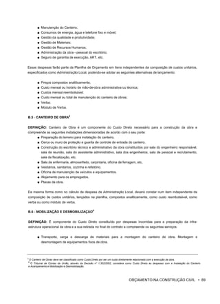 ■ Manutenção do Canteiro;
■ Consumos de energia, água e telefone fixo e móvel;
■ Gestão da qualidade e produtividade;
■ Gestão de Materiais;
■ Gestão de Recursos Humanos;
■ Administração da obra - pessoal do escritório;
■ Seguro de garantia de execução, ART, etc.
Essas despesas farão parte da Planilha de Orçamento em itens independentes da composição de custos unitários,
especificados como Administração Local, podendo-se adotar as seguintes alternativas de lançamento:
■ Preços compostos analiticamente;
■ Custo mensal ou horário de mão-de-obra administrativa ou técnica;
■ Custos mensal reembolsável;
■ Custo mensal ou total de manutenção do canteiro de obras;
■ Verba;
■ Módulo de Verba.
B.5 - CANTEIRO DE OBRA
8
DEFINIÇÃO: Canteiro de Obra é um componente do Custo Direto necessário para a construção da obra e
compreende as seguintes instalações dimensionadas de acordo com o seu porte:
■ Preparação do terreno para instalação do canteiro.
■ Cerca ou muro de proteção e guarita de controle de entrada do canteiro.
■ Construção do escritório técnico e administrativo da obra constituídos por sala do engenheiro responsável,
sala de reunião, sala do assistente administrativo, sala dos engenheiros, sala de pessoal e recrutamento,
sala da fiscalização, etc.
■ Sala de enfermaria, almoxarifado, carpintaria, oficina de ferragem, etc.
■ Vestiários, sanitários, cozinha e refeitório.
■ Oficina de manutenção de veículos e equipamentos.
■ Alojamento para os empregados.
■ Placas da obra.
Da mesma forma como no cálculo da despesa de Administração Local, deverá constar num item independente da
composição de custos unitários, lançados na planilha, compostos analiticamente, como custo reembolsável, como
verba ou como módulo de verba.
B.6 - MOBILIZAÇÃO E DESMOBILIZAÇÃO
9
DEFINIÇÃO: É componente do Custo Direto constituído por despesas incorridas para a preparação da infra-
estrutura operacional da obra e a sua retirada no final do contrato e compreende os seguintes serviços:
■ Transporte, carga e descarga de materiais para a montagem do canteiro de obra. Montagem e
desmontagem de equipamentos fixos de obra.
8
O Canteiro de Obras deve ser classificado como Custo Direto por ser um custo diretamente relacionado com a execução da obra.
9
O Tribunal de Contas da União, através da Decisão n" 1.332/2002, considera como Custo Direto as despesas com a Instalação do Canteiro
e Acampamento e Mobilização e Desmobilização.
ORÇAMENTO NA CONSTRUÇÃO CIVIL • 89
 