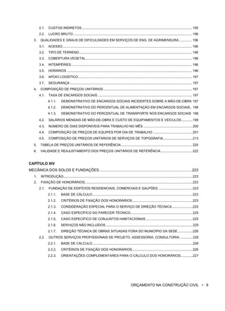 2.1. CUSTOS INDIRETOS...................................................................................................................... 195
2.2. LUCRO BRUTO ............................................................................................................................... 196
3. QUALIDADES E GRAUS DE DIFICULDADES EM SERVIÇOS DE ENG. DE AGRIMENSURA.............. 196
3.1. ACESSO........................................................................................................................................... 196
3.2. TIPO DE TERRENO......................................................................................................................... 196
3.3. COBERTURA VEGETAL.................................................................................................................. 196
3.4. INTEMPÉRIES ................................................................................................................................. 196
3.5. HORÁRIOS ...................................................................................................................................... 196
3.6. APOIO LOGÍSTICO.......................................................................................................................... 197
3.7. SEGURANÇA................................................................................................................................... 197
4. COMPOSIÇÃO DE PREÇOS UNITÁRIOS............................................................................................... 197
4.1. TAXA DE ENCARGOS SOCIAIS ..................................................................................................... 197
4.1.1. DEMONSTRATIVO DE ENCARGOS SOCIAIS INCIDENTES SOBRE A MÃO-DE-OBRA 197
4.1.2. DEMONSTRATIVO DO PERCENTUAL DE ALIMENTAÇÃO EM ENCARGOS SOCIAIS.. 198
4.1.3. DEMONSTRATIVO DO PERCENTUAL DE TRANSPORTE NOS ENCARGOS SOCIAIS 198
4.2. SALÁRIOS MENSAIS DE MÃO-DE-OBRA E CUSTO DE EQUIPAMENTOS E VEÍCULOS............199
4.3. NÚMERO DE DIAS DISPONÍVEIS PARA TRABALHO NO MÊS .....................................................200
4.4. COMPOSIÇÃO DE PREÇOS DE EQUIPES POR DIA DE TRABALHO...........................................201
4.5. COMPOSIÇÃO DE PREÇOS UNITÁRIOS DE SERVIÇOS DE TOPOGRAFIA................................213
5. TABELA DE PREÇOS UNITÁRIOS DE REFERÊNCIA............................................................................ 220
6. VALIDADE E REAJUSTAMENTO DOS PREÇOS UNITÁRIOS DE REFERÊNCIA ................................. 222
CAPÍTULO XIV
MECÂNICA DOS SOLOS E FUNDAÇÕES...........................................................................................223
1. INTRODUÇÃO...........................................................................................................................................223
2. FIXAÇÃO DE HONORÁRIOS....................................................................................................................223
2.1. FUNDAÇÃO DE EDIFÍCIOS RESIDENCIAIS, COMERCIAIS E GALPÕES .....................................223
2.1.1. BASE DE CÁLCULO........................................................................................................... 223
2.1.2. CRITÉRIOS DE FIXAÇÃO DOS HONORÁRIOS.................................................................223
2.1.3. CONSIDERAÇÃO ESPECIAL PARA O SERVIÇO DE DIREÇÃO TÉCNICA ......................225
2.1.4. CASO ESPECÍFICO DO PARECER TÉCNICO...................................................................225
2.1.5. CASO ESPECÍFICO DE CONJUNTOS HABITACIONAIS ..................................................225
2.1.6. SERVIÇOS NÃO INCLUÍDOS .............................................................................................225
2.1.7. DIREÇÃO TÉCNICA DE OBRAS SITUADAS FORA DO MUNICÍPIO DA SEDE................226
2.2. OUTROS SERVIÇOS PROFISSIONAIS DE PROJETO, ASSESSORIA, CONSULTORIA ..............226
2.2.1. BASE DE CÁLCULO............................................................................................................226
2.2.2. CRITÉRIOS DE FIXAÇÃO DOS HONORÁRIOS.................................................................226
2.2.3. ORIENTAÇÕES COMPLEMENTARES PARA O CÁLCULO DOS HONORÁRIOS.............227
ORÇAMENTO NA CONSTRUÇÃO CIVIL • 9
 