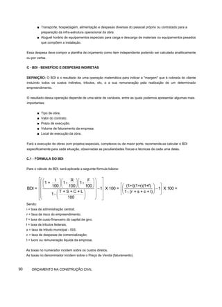 ■ Transporte, hospedagem, alimentação e despesas diversas do pessoal próprio ou contratado para a
preparação da infra-estrutura operacional da obra.
■ Aluguel horário de equipamentos especiais para carga e descarga de materiais ou equipamentos pesados
que compõem a instalação.
Essa despesa deve compor a planilha de orçamento como item independente podendo ser calculada analiticamente
ou por verba.
C - BDI - BENEFÍCIO E DESPESAS INDIRETAS
DEFINIÇÃO: O BDI é o resultado de uma operação matemática para indicar a "margem" que é cobrada do cliente
incluindo todos os custos indiretos, tributos, etc, e a sua remuneração pela realização de um determinado
empreendimento.
O resultado dessa operação depende de uma série de variáveis, entre as quais podemos apresentar algumas mais
importantes:
■ Tipo de obra.
■ Valor do contrato.
■ Prazo de execução.
■ Volume de faturamento da empresa.
■ Local de execução da obra.
Fará a execução de obras com projetos especiais, complexos ou de maior porte, recomenda-se calcular o BDI
especificamente para cada situação, observadas as peculiaridades físicas e técnicas de cada uma delas.
C.1 - FÓRMULA DO BDI
Para o cálculo do BDI, será aplicada a seguinte fórmula básica:
Sendo:
i = taxa de administração central;
r = taxa de risco do empreendimento;
f = taxa de custo financeiro do capital de giro;
t = taxa de tributos federais;
s = taxa de tributo municipal - ISS;
c = taxa de despesas de comercialização;
I = lucro ou remuneração liquida da empresa.
As taxas no numerador incidem sobre os custos diretos.
As taxas no denominador incidem sobre o Preço de Venda (faturamento).
90 ORÇAMENTO NA CONSTRUÇÃO CIVIL
l R F
1 + 1 1
(1+i)(1+r)(1+f)
100 100 100
BDI = 1 X 100 = 1 X 100 =
T + S + C + L 1 (r + s + c + l)
1
100
⎡ ⎤
⎛ ⎞
⎛ ⎞⎛ ⎞⎛ ⎞
+ +
⎢ ⎥
⎜ ⎟
⎜ ⎟⎜ ⎟⎜ ⎟ ⎡ ⎤
⎛ ⎞
⎝ ⎠⎝ ⎠⎝ ⎠
⎢ ⎥
⎜ ⎟ − −
⎢ ⎥
⎜ ⎟
⎢ ⎥ −
⎛ ⎞
⎜ ⎟ ⎝ ⎠
⎣ ⎦
− ⎜ ⎟
⎜ ⎟
⎢ ⎥
⎝ ⎠
⎝ ⎠
⎣ ⎦
 