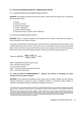 C.2 - CÁLCULO DAS DESPESAS INDIRETAS - ADMINISTRAÇÃO CENTRAL
C.2.1 - DESPESAS ESPECÍFICAS DA ADMINISTRAÇÃO CENTRAL10
DEFINIÇÃO: São despesas claramente definidas para atender a determinadas obras pagas total ou parcialmente
pela Administração Central.
Exemplos:
■ Gerente de contrato.
■ Consultor técnico especial.
■ Projetos - detalhamento.
■ Laudos de auditoria especial.
■ Despesas de viagem, transporte, hotéis, refeições etc.
C.2.2 - RATEIO DA ADMINISTRAÇÃO CENTRAL"
DEFINIÇÃO: Rateio é a parcela de despesa da Administração Central, debitada a determinada obra segundo os
critérios estabelecidos pela direção da empresa.
As despesas da Administração Central são aquelas incorridas durante um determinado período com salários de todo
o pessoal administrativo e técnico lotado ou não na sede central, no almoxarifado central, na oficina de manutenção
geral, pró-labore de diretores, viagens de funcionários a serviço, veículos, aluguéis, consumos de energia, água, gás,
telefone fixo ou móvel, combustível, refeições, transporte, materiais de escritório e de limpeza, seguros, etc.
DMAC x FMO x N
Taxa de = RATEIO = x 100 =
FMAC x CDTO
DMAC - Despesa Mensal da Administração Central.
FMO - Faturamento Mensal da Obra.
N - Prazo da Obra em meses.
FMAC - Faturamento Mensal da Administração Central.
CDTO - Custo Direto Total da Obra.
C.3 -TAXA DE RISCO DO EMPREENDIMENTO
12
- Aplicável aos contratos de Empreitada por Preços
Unitários, Preço Fixo, Global ou Integral
DEFINIÇÃO: Taxa se aplica para empreitadas por preço unitário, preço fixo, global ou Integral, para cobrir eventuais
incertezas decorrentes de omissão de serviços, quantitativos irrealistas ou insuficientes, projetos malfeitos ou
indefinidos, especificações deficientes, inexistência de sondagem do terreno, etc.
10 Computar no custo o tempo gasto pelo Gerente de Contrato ou Coordenador-Geral durante todo o prazo do contrato, multiplicado pelo seu salário
mais Leis Sociais e dividido pelo Custo Direto, além de outras despesas com refeições, transporte, estadia etc. e demais despesas específicas da
obra.
11 No Rateio da Administração Central considerar o seguinte: a média mensal de todos os gastos da estrutura administrativa e operacional da
empresa como Diretoria, engenheiros de apoio técnico, gerentes, contador, comprador, contas a pagar, secretária, office-boy, vigilante, faxineira, etc,
mais todas as despesas administrativas e de consumo do escritório central. Levantar o faturamento médio mensal da empresa e o faturamento médio
mensal da obra. Determinar o Custo Direto da obra e o seu prazo de execução e em seguida aplicar a fórmula da Taxa de Rateio.
12 Alguns autores chamam de taxa de eventuais ou imprevistos.
ORÇAMENTO NA CONSTRUÇÃO CIVIL 91
 