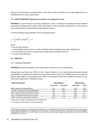 Essa taxa é determinada em percentual sobre o custo direto da obra e depende de uma análise global do risco do
empreendimento em termos orçamentários.
C.4 - CUSTO FINANCEIRO -Aplicável para contratos com pagamento a prazo
DEFINIÇÃO: O custo financeiro é pago para pagamentos a prazo e compreende uma parte pela perda monetária
decorrente da defasagem entre a data do efetivo desembolso e a data da receita correspondente, e a outra parte de
juros correspondentes ao financiamento da obra paga pelo executor.
Os custos financeiros serão calculados conforme a seguinte fórmula:
Sendo :
f = taxa de custo financeiro;
i = taxa de inflação média do mês ou a média da inflação mensal dos últimos meses. Não é inflação futura;
j = juro mensal de financiamento do capital de giro cobrado pelas instituições financeiras;
n = número de dias decorridos.
C.5 - TRIBUTOS
C.5.1 -TRIBUTOS FEDERAIS13
DEFINIÇÃO: São tributos obrigatórios que incidem sobre o faturamento ou lucro das empresas.
Na opção pelo Lucro Real, para o IRPJ e a CSLL a base de cálculo é o lucro líquido efetivamente havido, estando
impossibilitado de estabelecer de antemão as taxas desses tributos. Como a Lei nº 8666/93 exige que os dados na
licitação sejam objetivos e transparentes, para o efeito da composição do BDI, serão utilizados os tributos do Lucro
Presumido incidindo sobre o faturamento da obra.
TRIBUTOS FEDERAIS COM MATERIAL SEM MATERIAL
PIS - Programa de Integração Social
Presumido
0,65
Lucro Real
1,65
Presumido
0,65
L. Real
1,65
COFINS - Financiamento da Seguridade Social 3,00 7,60 (*) 3,00 7,60 (*)
IRPJ - Imposto de Renda de Pessoas Jurídicas 1,20 (**) 4,80 (**)
CSLL - Contribuição Social para Lucro Líquido 1,08 (**) 2,88 (**)
CPMF - Contrib. Prov. Sobre Mov. Financeira 0,38 0,38 0,38 0,38
(*) descontar os créditos com materiais (até 31/12/2006 é 3%)
(**) os impostos incidem sobre o Lucro Líquido apurado.
13 Alguns órgãos consideram que a totalidade dos participantes tem suas contabilidades regidas por Lucro Real, desconhecendo que as pequenas e
médias empresas são regidas na sua maioria pelo Lucro Presumido, o que está errado. Além disso, a opção pelo Lucro Real impossibilita a
consideração do PIS, IRPL e CSLL no BDI. Portanto, como a Lei exige que os dados sejam objetivos, adotam-se para os fins de cálculo do BDI os
impostos do Lucro Presumido.
92 ORÇAMENTO NA CONSTRUÇÃO CIVIL
n n
30 30
= (1+i) x (1+j) - 1 =
⎡ ⎤
ƒ ⎢ ⎥
⎣ ⎦
 