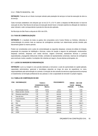 C.5.2 -TRIBUTO MUNICIPAL - ISS
DEFINIÇÃO: Trata-se de um tributo municipal cobrado pela prestação de serviços no local de execução da obra ou
de serviço.
Cada município estabelece uma alíquota que vai de 2,0 % a 5,0 % sobre a despesa de Mão-de-obra no local de
execução da obra. Nas faturas de serviços de execução deverá haver a menção explícita da utilização de materiais e
estar indicado o valor correspondente à parcela de mão-de-obra aplicada.
No Município de São Paulo a alíquota do ISS é de 5,0%.
C.6 -TAXA DE COMERCIALIZAÇÃO
DEFINIÇÃO: E o resultado de todas os gastos não computados como Custos Diretos ou Indiretos, referentes à
comercialização do produto mais as reservas de contingência ocorridas num determinado período dividido pelo
faturamento global no mesmo período.
Podem ser consideradas como custos de comercialização as seguintes despesas: compras de editais de licitação,
preparação de propostas de habilitação e técnicas, custos de caução e seguros de participação, emolumentos,
despesas cartoriais, despesas com visitas técnicas, viagens comerciais, assessorias técnicas e jurídicas
especializadas, propaganda institucional, brindes, comissão de representantes comerciais, reservas de contingência
para eventuais roubos, assaltos, inundações não cobertas por seguro, chuvas atípicas prolongadas, etc.
C.7 - LUCRO OU MARGEM DE REMUNERAÇÃO
DEFINIÇÃO: Lucro ou margem é uma parcela destinada a remunerar o custo de oportunidade do capital aplicado,
capacidade administrativa, gerencial e tecnológica adquirida ao longo de anos de experiência no ramo,
responsabilidade pela administração do contrato e condução da obra através da estrutura organizacional da empresa
e investimentos na formação profissional do seu pessoal, e criar a capacidade de reinvestir no próprio negócio.
C.8 -TABELA DE COMPOSIÇÃO DO BDI
ITEM DISCRIMINAÇÃO TAXAS A
CONSIDERAR NO BDI
PROCEDIMENTO OBRAS
TAXAS
- BDI COM
MÍNIMAS
1 Administração Central
Mínimo
6,00
Máximo
20,00 soma
PRESUM.
6,00
L. REAL
6,00
1.1 Rateio da Adm. Central 5,00 15,00 calcular 5,00 5,00
1.2 Despesas específicas 1,00 5,00 calcular 1,00 1,00
2 Taxa de risco 1,00 5,00 estimar 1,00 1,00
3 Custo financeiro 2,00 5,00 calcular 2,00 2,00
4 Tributos 8,31 22.31 soma 8,31 6,04
4.1 PIS 0,65 1,65 definido 0,65 0,66 (*)
4.2 COFINS 3,00 7.60 definido 3,00 3,00
4.3 IRPJ 1,20 4,80 definido 1,20 (**)
4.4 CSLL 1,08 2,88 definido 1,08 (**)
4.5 CPMF 0,38 0,38 definido 0,38 0,38
ORÇAMENTO NA CONSTRUÇÃO CIVIL 93
 