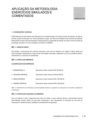 APLICAÇÃO DA METODOLOGIA
EXERCÍCIOS SIMULADOS E
COMENTADOS
1. CONDIÇÕES GERAIS
O BDl depende de vários fatores que influenciam na sua determinação, em função do porte da empresa, do valor do
contrato, prazos de execução, etc. Vamos apresentar a seguir uma série de simulações mais próximas da realidade,
diferenciando-as pelo porte das empresas e relacionando-as à capacidade de atender aos vários níveis de valores de
contratação, previstos na Lei de Licitações (Lei Federal nº 8.666/93).
1.1. BASE DE DADOS
Para facilitar a compreensão dos próximos exercícios e para não ser repetitivo com relação a alguns dados que
vamos empregar, apresentamos a seguir várias informações resumidas e parâmetros comuns que poderão ajudar o
entendimento e o raciocínio do orçamentista.
1.2. PORTE DAS EMPRESAS
CLASSIFICAÇÃO DAS EMPRESAS
1 - MINIEMPRESA (*): faturamento médio mensal de R$ 100.000,00
2 - PEQUENA EMPRESA: faturamento médio mensal de R$ 400.000,00
3 - MÉDIA EMPRESA: faturamento médio mensal de R$ 1.000.000,00
4 - GRANDE EMPRESA: faturamento médio mensal de R$ 5.000.000,00
OBS.: (*) Chamaremos de miniempresa, pois pela legislação tributária, no segmento da construção civil, não existe a categoria de
microempresa.
1.3. ESTRUTURA FUNCIONAL DA EMPRESA
Uma vez definido o porte, imaginemos para cada uma delas a menor estrutura técnica e administrativa factível
(administração central), abaixo da qual pode comprometer o bom desempenho da execução de uma obra de
construção em matéria de prazo, qualidade e eventualmente de segurança.
ORÇAMENTO NA CONSTRUÇÃO CIVIL 95
 