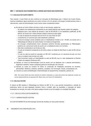 1.7. DEFINIÇÃO DOS PARÂMETROS A SEREM ADOTADOS NOS EXERCÍCIOS
1.7.1.CÁLCULO DO CUSTO DIRETO
Para calcular o Custo Direto da obra conforme as instruções da Metodologia para o Cálculo dos Custos Diretos,
devemos estabelecer alguns parâmetros de custos mínimos a fim de calcular os Encargos Complementares sobre a
mão-de-obra, custos da Administração Local e outros custos considerados diretos:
■ No cálculo do Custo Unitário de todos e cada um dos serviços, adotam-se:
- Os salários dos trabalhadores obedecerão ao piso salarial definido pelo dissídio coletivo da categoria.
- Adotamos para o piso salarial de servente o valor de R$ 550,00 e o de trabalhador qualificado, de R$
650,00, de acordo com o último Dissídio Coletivo sindical de cada região.
- O custo do pessoal da produção será de 40,0% do custo direto da obra.
- Consideramos um servente para cada trabalhador qualificado.
- A taxa de encargos sociais adotados para os trabalhadores horistas é de 1 76,08%, de acordo com a
"Metodologia de Cálculo de Custos Diretos" do Instituto de Engenharia.
- Os encargos complementares foram calculados conforme fórmulas apresentadas na "Metodologia",
podendo ser o percentual revisto de acordo com a realidade da obra e do momento.
- Dias úteis considerados é de 22 dias por mês.
- O custo do transporte corresponde ao de ônibus urbano na cidade de São Paulo no valor de R$ 2,00 por
viagem.
- O custo do café da manhã foi calculado em R$ 2,00, constituído por um sanduíche de pão com frios
mais um pingado (copo de leite com café).
- Todo funcionário recebe um Vale-Refeição no valor de R$ 8,00, que é o valor estabelecido no Dissídio
Coletivo da categoria (Sinduscon-SP).
■ Calcular os custos da Administração Local de acordo com as despesas com o pessoal administrativo,
engenheiro residente, mestre e despesas gerais de manutenção e de consumo.
■ Calcular os custos do Canteiro de Obras na construção de instalações provisórias de escritório,
almoxarifado, refeitórios, vestiários, sanitários, completos, com iluminação, móveis, computadores, etc.
■ Calcular os custos da Mobilização e Desmobilização de equipamentos, transportes, pessoal, etc.
OBS.: Nos Custos Diretos das obras deverão ser também computados os custos decorrentes das exigências contidas nas
normas regulamentadoras de segurança NR-18para obras com mais de 20 trabalhadores.
1.7.2. CÁLCULO DO BDI
O cálculo do BDI obedece à "Metodologia de Cálculo do BDI" do IE, o que permite transparência e adoção de
parâmetros dentro da atual legislação tributária, fiscal e contábil, além de possibilitar a colocação de dados
atualizados do mercado, de modo a não deixar qualquer dúvida na sua formulação e no resultado final obtido.
1.7.2.1. CÁLCULO DOS CUSTOS INDIRETOS
7.7.2.7.7. ADMINISTRAÇÃO CENTRAL
Os CUSTOS INDIRETOS da Administração Central são divididos em duas partes distintas:
98 ORÇAMENTO NA CONSTRUÇÃO CIVIL
 