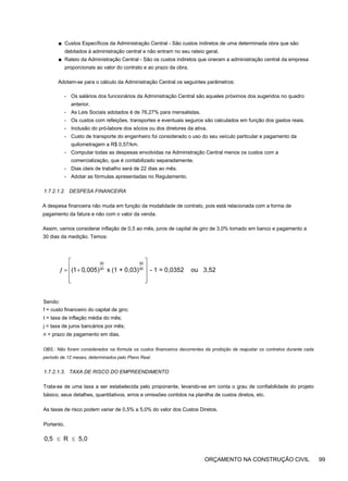 ■ Custos Específicos da Administração Central - São custos indiretos de uma determinada obra que são
debitados à administração central e não entram no seu rateio geral.
■ Rateio da Administração Central - São os custos indiretos que oneram a administração central da empresa
proporcionais ao valor do contrato e ao prazo da obra.
Adotam-se para o cálculo da Administração Central os seguintes parâmetros:
- Os salários dos funcionários da Administração Central são aqueles próximos dos sugeridos no quadro
anterior.
- As Leis Sociais adotados é de 76,27% para mensalistas.
- Os custos com refeições, transportes e eventuais seguros são calculados em função dos gastos reais.
- Inclusão do pró-labore dos sócios ou dos diretores da ativa.
- Custo de transporte do engenheiro foi considerado o uso do seu veículo particular e pagamento da
quilometragem a R$ 0,57/km.
- Computar todas as despesas envolvidas na Administração Central menos os custos com a
comercialização, que é contabilizado separadamente.
- Dias úteis de trabalho será de 22 dias ao mês.
- Adotar as fórmulas apresentadas no Regulamento.
1.7.2.1.2. DESPESA FINANCEIRA
A despesa financeira não muda em função da modalidade de contrato, pois está relacionada com a forma de
pagamento da fatura e não com o valor da venda.
Assim, vamos considerar inflação de 0,5 ao mês, juros de capital de giro de 3,0% tomado em banco e pagamento a
30 dias da medição. Temos:
30 30
30 30
(1 0,005) x (1 + 0,03) - 1 = 0,0352 ou 3,52
⎡ ⎤
⎢ ⎥
ƒ = +
⎢ ⎥
⎢ ⎥
⎣ ⎦
Sendo:
f = custo financeiro do capital de giro;
t = taxa de inflação média do mês;
j = taxa de juros bancários por mês;
n = prazo de pagamento em dias.
OBS.: Não foram considerados na fórmula os custos financeiros decorrentes da proibição de reajustar os contratos durante cada
período de 12 meses, determinados pelo Plano Real.
1.7.2.1.3. TAXA DE RISCO DO EMPREENDIMENTO
Trata-se de uma taxa a ser estabelecida pelo proponente, levando-se em conta o grau de confiabilidade do projeto
básico, seus detalhes, quantitativos, erros e omissões contidos na planilha de custos diretos, etc.
As taxas de risco podem variar de 0,5% a 5,0% do valor dos Custos Diretos.
Portanto,
0,5 R 5,0
≤ ≤
ORÇAMENTO NA CONSTRUÇÃO CIVIL 99
 