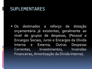 SUPLEMENTARES
 Os

destinados a reforço de dotação
orçamentária já existentes, geralmente ao
nível de grupos de despesas, (Pessoal e
Encargos Sociais, Juros e Encargos da Dívida
Interna e Externa, Outras Despesas
Correntes,
Investimentos,
Inversões
Financeiras, Amortização da Dívida Interna).

 