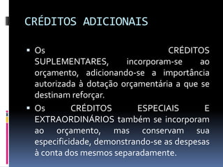 CRÉDITOS ADICIONAIS
 Os

CRÉDITOS
SUPLEMENTARES,
incorporam-se
ao
orçamento, adicionando-se a importância
autorizada à dotação orçamentária a que se
destinam reforçar.
 Os
CRÉDITOS
ESPECIAIS
E
EXTRAORDINÁRIOS também se incorporam
ao orçamento, mas conservam sua
especificidade, demonstrando-se as despesas
à conta dos mesmos separadamente.

 