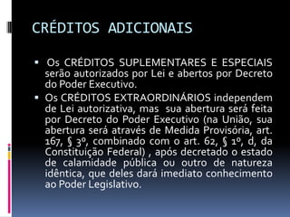 CRÉDITOS ADICIONAIS
 Os CRÉDITOS SUPLEMENTARES E ESPECIAIS
serão autorizados por Lei e abertos por Decreto
do Poder Executivo.
 Os CRÉDITOS EXTRAORDINÁRIOS independem
de Lei autorizativa, mas sua abertura será feita
por Decreto do Poder Executivo (na União, sua
abertura será através de Medida Provisória, art.

167, § 3º, combinado com o art. 62, § 1º, d, da
Constituição Federal) , após decretado o estado
de calamidade pública ou outro de natureza
idêntica, que deles dará imediato conhecimento
ao Poder Legislativo.

 
