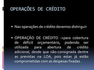 OPERAÇÕES DE CRÉDITO
 Nas operações de crédito devemos distinguir
 OPERAÇÃO DE CRÉDITO ->para cobertura

de déficit orçamentário, podendo ser
utilizada para abertura de crédito
adicional, desde que não-consignada dentre
as previstas na LOA, pois estas já estão
comprometidas com as despesas fixadas .

 