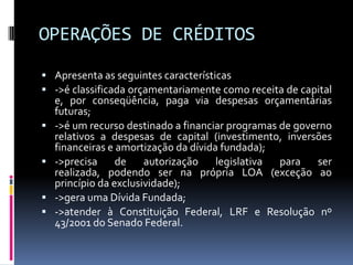 OPERAÇÕES DE CRÉDITOS
 Apresenta as seguintes características
 ->é classificada orçamentariamente como receita de capital





e, por conseqüência, paga via despesas orçamentárias
futuras;
->é um recurso destinado a financiar programas de governo
relativos a despesas de capital (investimento, inversões
financeiras e amortização da dívida fundada);
->precisa
de
autorização
legislativa
para
ser
realizada, podendo ser na própria LOA (exceção ao
princípio da exclusividade);
->gera uma Dívida Fundada;
->atender à Constituição Federal, LRF e Resolução nº
43/2001 do Senado Federal.

 