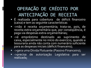OPERAÇÃO DE CRÉDITO POR
ANTECIPAÇÃO DE RECEITA
 É realizada para cobertura






de déficit financeiro
(caixa) e tem as seguinte características
->não é receita orçamentária; trata-se, pois, de
receita extra-orçamentária que, por conseqüência, é
paga via despesas extra-orçamentárias;
->é empréstimo destinado ao suprimento de
caixa, especialmente no início do exercício, quando a
tesouraria ainda não conta com numerário suficiente
para as despesas iniciais (déficit financeiro);
->gera uma Dívida Flutuante (Passivo Financeiro);
->precisa de autorização Legislativa para ser
realizada;

 