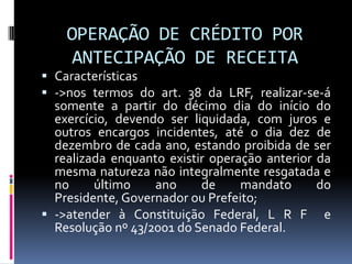 OPERAÇÃO DE CRÉDITO POR
ANTECIPAÇÃO DE RECEITA
 Características
 ->nos termos do art. 38 da LRF, realizar-se-á
somente a partir do décimo dia do início do

exercício, devendo ser liquidada, com juros e
outros encargos incidentes, até o dia dez de
dezembro de cada ano, estando proibida de ser
realizada enquanto existir operação anterior da
mesma natureza não integralmente resgatada e
no
último
ano
de
mandato
do
Presidente, Governador ou Prefeito;
 ->atender à Constituição Federal, L R F e
Resolução nº 43/2001 do Senado Federal.

 