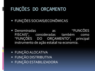 FUNÇÕES DO ORÇAMENTO
 FUNÇÕES SOCIAIS/ECONÕMICAS

 Denominadas
as
‘’FUNCÕES
FISCAIS’’,
consideradas
também
como
‘‘FUNÇÕES DO ORÇAMENTO’’, principal
instrumento de ação estatal na economia.
 FUNÇÃO ALOCATIVA
 FUNÇÃO DISTRIBUTIVA
 FUNÇÃO ESTABILIZADORA

 