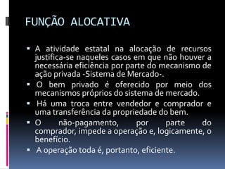 FUNÇÃO ALOCATIVA
 A atividade estatal na alocação de recursos
justifica-se naqueles casos em que não houver a
necessária eficiência por parte do mecanismo de






ação privada -Sistema de Mercado-.
O bem privado é oferecido por meio dos
mecanismos próprios do sistema de mercado.
Há uma troca entre vendedor e comprador e
uma transferência da propriedade do bem.
O
não-pagamento,
por
parte
do
comprador, impede a operação e, logicamente, o
benefício.
A operação toda é, portanto, eficiente.

 