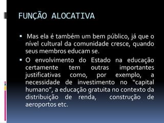 FUNÇÃO ALOCATIVA
 Mas ela é também um bem público, já que o

nível cultural da comunidade cresce, quando
seus membros educam se.
 O envolvimento do Estado na educação
certamente
tem
outras
importantes
justificativas como, por exemplo, a
necessidade de investimento no “capital
humano”, a educação gratuita no contexto da
distribuição de renda,
construção de
aeroportos etc.

 