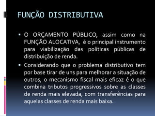 FUNÇÃO DISTRIBUTIVA
 O ORÇAMENTO PÚBLICO, assim como na
FUNÇÃO ALOCATIVA, é o principal instrumento

para viabilização das políticas públicas de
distribuição de renda.
 Considerando que o problema distributivo tem
por base tirar de uns para melhorar a situação de
outros, o mecanismo fiscal mais eficaz é o que
combina tributos progressivos sobre as classes
de renda mais elevada, com transferências para
aquelas classes de renda mais baixa.

 