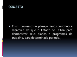 CONCEITO

 É um processo de planejamento contínuo e
dinâmico de que o Estado se utiliza para
demonstrar seus planos e programas de

trabalho, para determinado período.

 