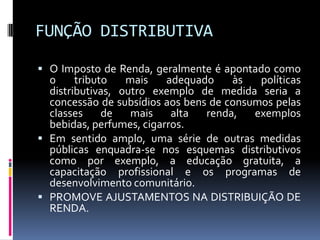 FUNÇÃO DISTRIBUTIVA
 O Imposto de Renda, geralmente é apontado como

o
tributo
mais
adequado
às
políticas
distributivas, outro exemplo de medida seria a
concessão de subsídios aos bens de consumos pelas
classes
de
mais
alta
renda,
exemplos
bebidas, perfumes, cigarros.
 Em sentido amplo, uma série de outras medidas
públicas enquadra-se nos esquemas distributivos
como por exemplo, a educação gratuita, a
capacitação profissional e os programas de
desenvolvimento comunitário.
 PROMOVE AJUSTAMENTOS NA DISTRIBUIÇÃO DE
RENDA.

 