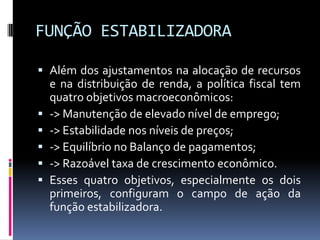 FUNÇÃO ESTABILIZADORA
 Além dos ajustamentos na alocação de recursos
e na distribuição de renda, a política fiscal tem
quatro objetivos macroeconômicos:
 -> Manutenção de elevado nível de emprego;
 -> Estabilidade nos níveis de preços;
 -> Equilíbrio no Balanço de pagamentos;
 -> Razoável taxa de crescimento econômico.
 Esses quatro objetivos, especialmente os dois
primeiros, configuram o campo de ação da
função estabilizadora.

 