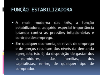 FUNÇÃO ESTABILIZADORA
 A

mais moderna das três, a função
estabilizadora, adquiriu especial importância
lutando contra as pressões inflacionárias e
contra o desemprego.
 Em qualquer economia, os níveis de emprego
e de preços resultam dos níveis da demanda
agregada, isto é, da disposição de gastar dos
consumidores,
das
famílias,
dos
capitalistas, enfim, de qualquer tipo de
comprador.

 