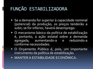 FUNÇÃO ESTABILIZADORA
 Se a demanda for superior à capacidade nominal
(potencial) da produção, os preços tenderão a
subir; se for inferior, haverá desemprego.
 O mecanismo básico da política de estabilização
é, portanto, a ação estatal sobre a demanda
agregada, aumentando-a e reduzindo-a

conforme necessidades.
 O Orçamento Público é, pois, um importante
instrumento da política de estabilização.
 MANTER A ESTABILIDADE ECONÔMICA.

 