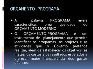 ORÇAMENTO-PROGRAMA
 A

palavra
PROGRAMA
revela
característica,
uma
qualidade
do
ORÇAMENTO MODERNO.
 O
ORÇAMENTO-PROGRAMA
é
um
instrumento de planejamento que permite
identificar os programas, os projetos e as
atividades que o Governo pretende
realizar, além de estabelecer os objetivos, as
metas, os custos e os resultados esperados e
oferecer maior transparência dos gastos
públicos.

 