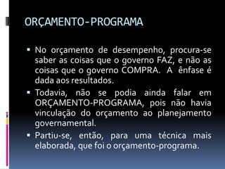 ORÇAMENTO-PROGRAMA
 No orçamento de desempenho, procura-se

saber as coisas que o governo FAZ, e não as
coisas que o governo COMPRA. A ênfase é
dada aos resultados.
 Todavia, não se podia ainda falar em
ORÇAMENTO-PROGRAMA, pois não havia
vinculação do orçamento ao planejamento
governamental.
 Partiu-se, então, para uma técnica mais
elaborada, que foi o orçamento-programa.

 
