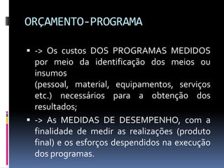 ORÇAMENTO-PROGRAMA
 -> Os custos DOS PROGRAMAS MEDIDOS

por meio da identificação dos meios ou
insumos
(pessoal, material, equipamentos, serviços
etc.) necessários para a obtenção dos
resultados;
 -> As MEDIDAS DE DESEMPENHO, com a
finalidade de medir as realizações (produto
final) e os esforços despendidos na execução
dos programas.

 