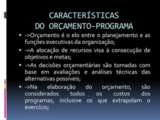 CARACTERÍSTICAS
DO ORÇAMENTO-PROGRAMA
 ->Orçamento é o elo entre o planejamento e as
funções executivas da organização;
 ->A alocação de recursos visa à consecução de
objetivos e metas;
 ->As decisões orçamentárias são tomadas com
base em avaliações e análises técnicas das

alternativas possíveis;
 ->Na
elaboração
do
orçamento,
são
considerados
todos
os
custos
dos
programas, inclusive os que extrapolam o
exercício;

 