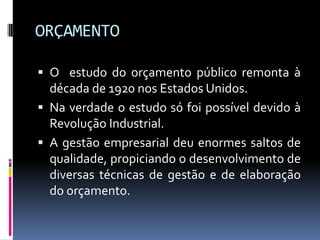 ORÇAMENTO
 O estudo do orçamento público remonta à

década de 1920 nos Estados Unidos.
 Na verdade o estudo só foi possível devido à
Revolução Industrial.
 A gestão empresarial deu enormes saltos de
qualidade, propiciando o desenvolvimento de
diversas técnicas de gestão e de elaboração
do orçamento.

 