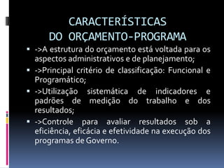 CARACTERÍSTICAS
DO ORÇAMENTO-PROGRAMA
 ->A estrutura do orçamento está voltada para os
aspectos administrativos e de planejamento;
 ->Principal critério de classificação: Funcional e
Programático;
 ->Utilização sistemática de indicadores e
padrões de medição do trabalho e dos

resultados;
 ->Controle para avaliar resultados sob a
eficiência, eficácia e efetividade na execução dos
programas de Governo.

 