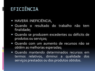 EFICIÊNCIA
 HAVERÁ INEFICIÊNCIA,
 Quando o resultado do trabalho não tem

finalidade;
 Quando se produzem excedentes ou déficits de
produtos ou serviços;
 Quando com um aumento de recursos não se
obtêm as melhorias esperadas;
 Quando mantendo determinados recursos em
termos relativos, diminui a qualidade dos
serviços prestados ou dos produtos obtidos.

 