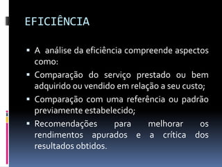 EFICIÊNCIA
 A análise da eficiência compreende aspectos

como:
 Comparação do serviço prestado ou bem
adquirido ou vendido em relação a seu custo;
 Comparação com uma referência ou padrão
previamente estabelecido;
 Recomendações
para
melhorar
os
rendimentos apurados e a crítica dos
resultados obtidos.

 