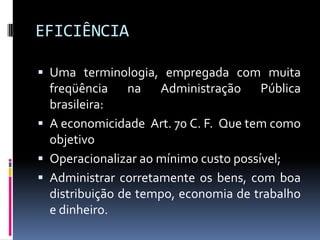 EFICIÊNCIA
 Uma terminologia, empregada com muita

freqüência na Administração Pública
brasileira:
 A economicidade Art. 70 C. F. Que tem como
objetivo
 Operacionalizar ao mínimo custo possível;
 Administrar corretamente os bens, com boa
distribuição de tempo, economia de trabalho
e dinheiro.

 