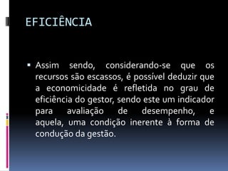 EFICIÊNCIA
 Assim

sendo, considerando-se que os
recursos são escassos, é possível deduzir que
a economicidade é refletida no grau de
eficiência do gestor, sendo este um indicador
para avaliação de desempenho, e
aquela, uma condição inerente à forma de
condução da gestão.

 